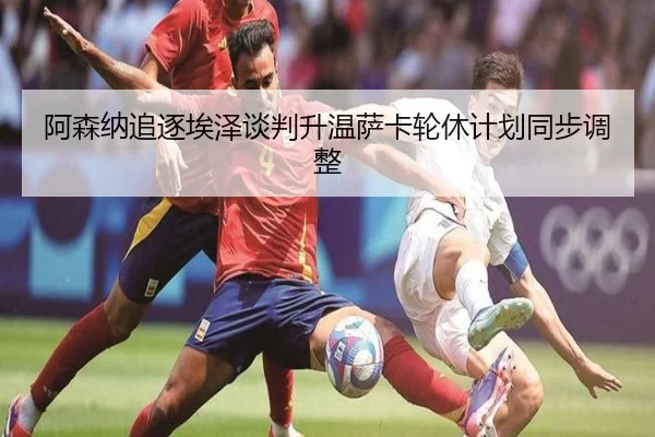 阿森纳追逐埃泽谈判升温萨卡轮休计划同步调整